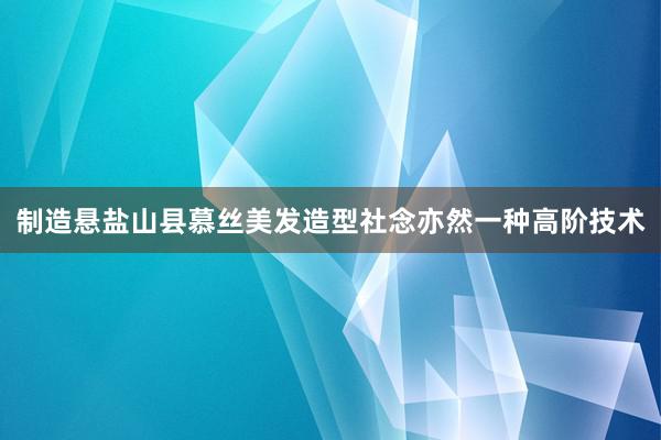 制造悬盐山县慕丝美发造型社念亦然一种高阶技术