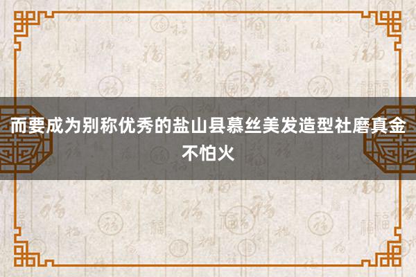 而要成为别称优秀的盐山县慕丝美发造型社磨真金不怕火